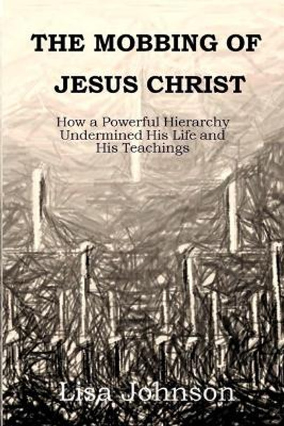 The Mobbing Of Jesus Christ: How a Powerful Hierarchy Undermined His Life and His Teachings by Lisa Johnson 9780692971956