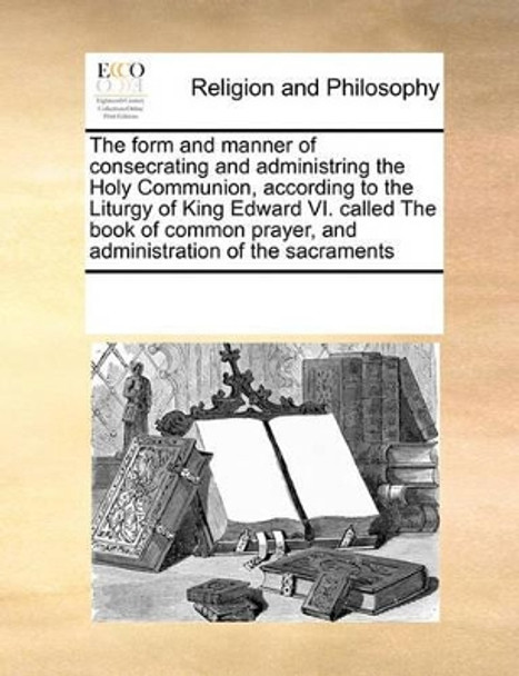 The Form and Manner of Consecrating and Administring the Holy Communion, According to the Liturgy of King Edward VI. Called the Book of Common Prayer, and Administration of the Sacraments by Multiple Contributors 9780699136426