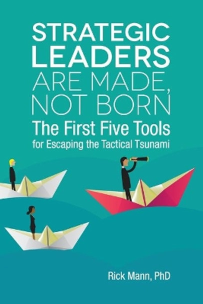 Strategic Leaders Are Made, Not Born: The First Five Tools for Escaping the Tactical Tsunami by Rick Mann Phd 9780960012909