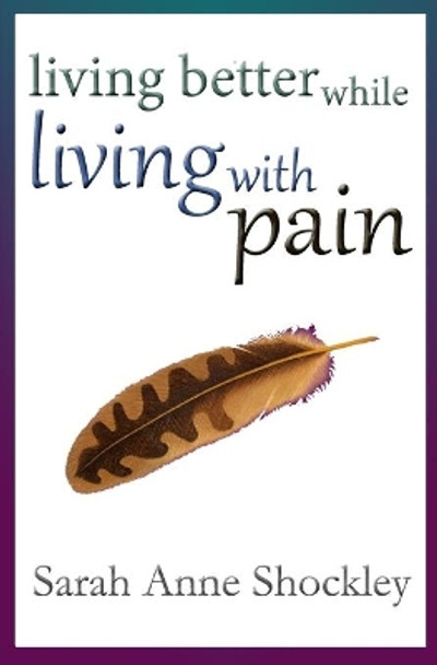 Living Better While Living With Pain: 21 Ways to Reduce the Stress of Chronic Pain and Create Greater Ease and Relief TODAY. by Sarah Anne Shockley 9780964127951