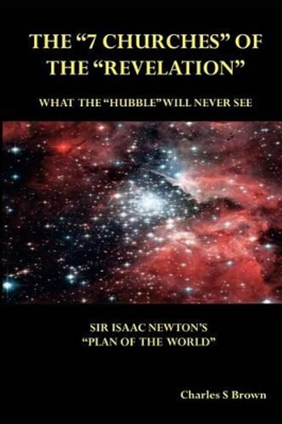 The &quot;7 Churches&quot; of the &quot;Revelation&quot;: What the &quot;Hubble&quot; Will Never See Sir Isaac Newton's &quot;Plan of the World&quot; by Charles S Brown 9780958281379