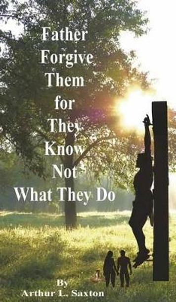 Father Forgive Them for They Know Not What They Do by Arthur L Saxton 9780979614651