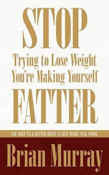 Stop Trying To Lose Weight -- You're Making Yourself Fatter: The Way To A Better Body Is Not What You Think by Brian Murray 9780983007524