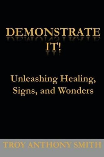 Demonstrate It: Unleashing Healing, Signs, and Wonders by Troy Anthony Smith 9780984995318