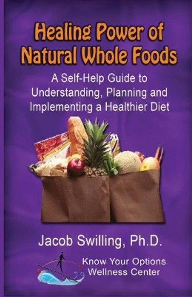 The Healing Power of Natural Whole Foods: A Self-Help Guide to Understanding, Planning, and Implementing a Healthier Diet by Jacob Swilling 9780985136956