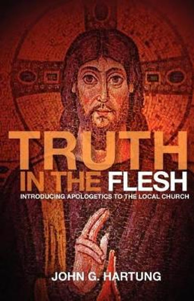 Truth in the Flesh: Introducing Apologetics to the Local Church by John G Hartung 9780985618117