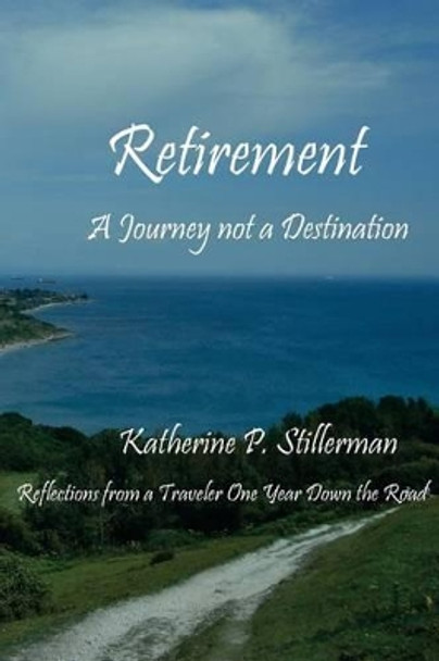 Retirement: A Journey not a Destination: Reflections from a Traveler One Year Down the Road by Katherine P Stillerman 9780988828711