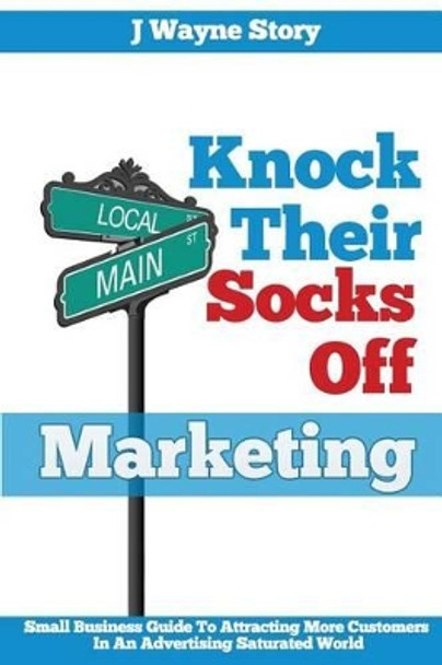 Knock Their Socks Off Marketing: Small Business Guide To Attracting More Customers In An Advertising Saturated World by J Wayne Story 9780988966208