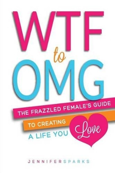 Wtf to Omg: The Frazzled Female's Guide to Creating a Life You Love by Jennifer Sparks 9780992030209