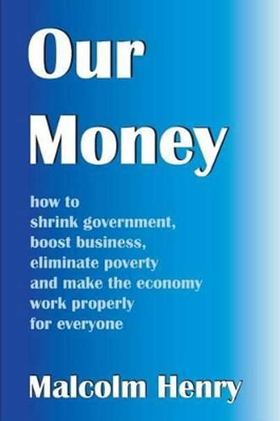 Our Money: how to shrink government, boost business, eliminate poverty and make the economy work properly for everyone by Malcolm Henry 9780992628512