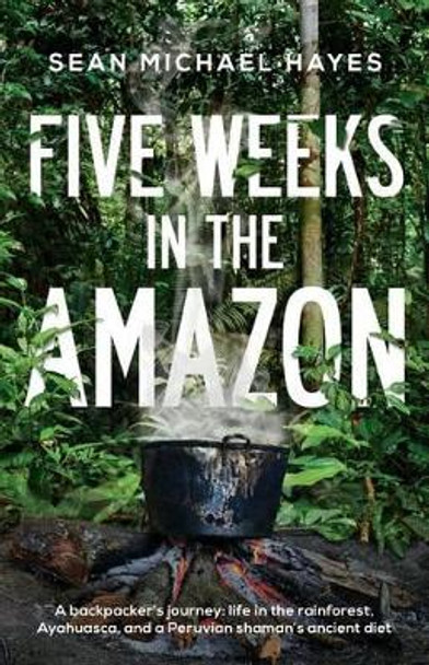 Five Weeks in the Amazon: A backpacker's journey: life in the rainforest, Ayahuasca, and a Peruvian shaman's ancient diet by Sean Michael Hayes 9780993978401