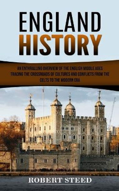 England History: An Enthralling Overview of the English Middle Ages (Tracing the Crossroads of Cultures and Conflicts From the Celts to the Modern Era) by Robert Steed 9780994864758