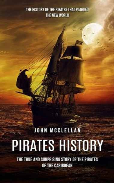 Pirates History: The History of the Pirates That Plagued the New World (The True and Surprising Story of the Pirates of the Caribbean) by John McClellan 9780995293960