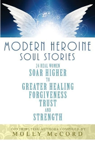 Modern Heroine Soul Stories: 24 Real Women Soar Higher to Greater Healing, Forgiveness, Trust, and Strength by Molly McCord 9780996568043