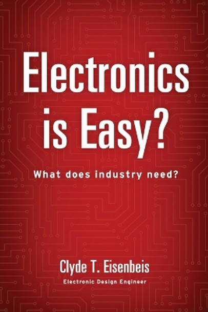 Electronics is Easy?: What does industry need? by Clyde T Eisenbeis 9780996351409