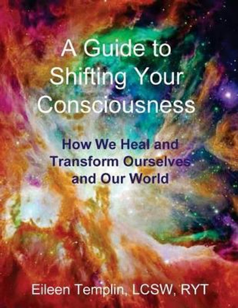 A Guide to Shifting Your Consciousness: How We Heal and Transform Ourselves and Our World by Eileen Templin 9780996740616