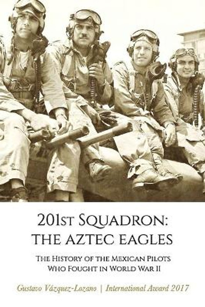 201st Squadron: The Aztec Eagles: The History of the Mexican Pilots Who Fought in World War II by Gustavo Vázquez Lozano 9780997085884