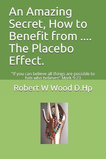 An Amazing Secret, How to Benefit from .... The Placebo Effect.: If you can believe all things are possible to him who believes Mark 9:23 by Robert W Wood D Hp 9780956791351