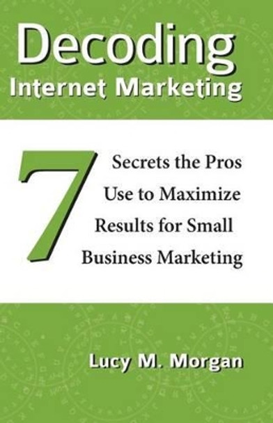 Decoding Internet Marketing: 7 Secrets The Pros Use To Maximize Results For Small Business Marketing by Lucy M Morgan 9780991230808