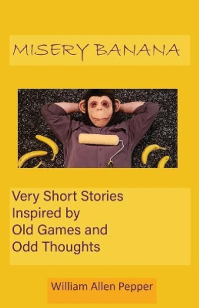 Misery Banana: Very Short Stories Inspired by Old Games and Odd Thoughts by William Allen Pepper 9780981864730