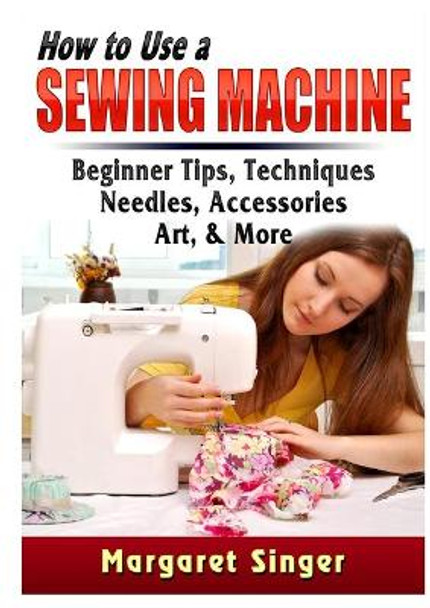 How to Use a Sewing Machine: Beginner Tips, Techniques, Needles, Accessories, Art, & More by Margaret Singer 9780359686483