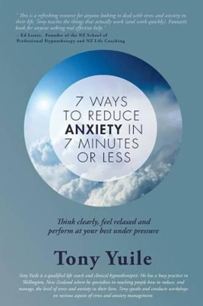 7 Ways To Reduce Anxiety In 7 Minutes Or Less: Think clearly, feel relaxed and perform at your best under pressure by Tony Yuile 9780473353391