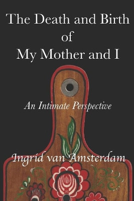 The Death and Birth of My Mother and I: An Intimate Perspective by Ingrid Van Amsterdam 9780473494605