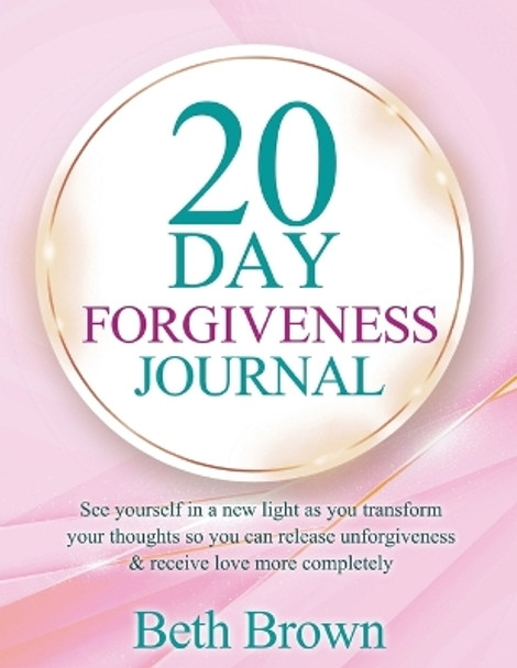 20 Day Forgiveness Journal: See Yourself In A New Light As You Transform Your Thoughts So You Can Release Unforgiveness & Receive Love More Completely by Beth Brown 9780578296906