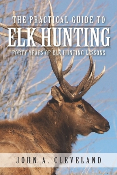 The Practical Guide To Elk Hunting: Forty Years Of Elk Hunting Lessons by John A Cleveland 9780578511603