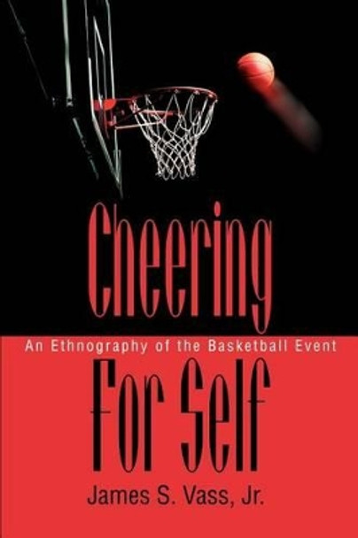 Cheering For Self: An Ethnography of the Basketball Event by James S Vass Jr 9780595279807