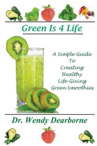 Green Is 4 Life: A Simple Guide To Creating Healthy Life-Giving Green Smoothies by Wendy Dearborne 9780615762692