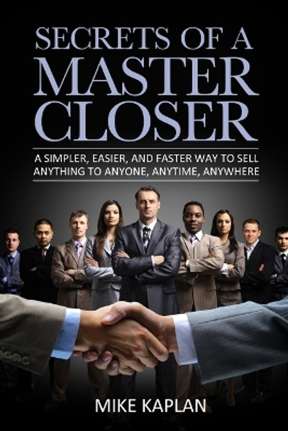 Secrets of a Master Closer: A Simpler, Easier, And Faster Way To Sell Anything To Anyone, Anytime, Anywhere by Mike Kaplan 9780615917825