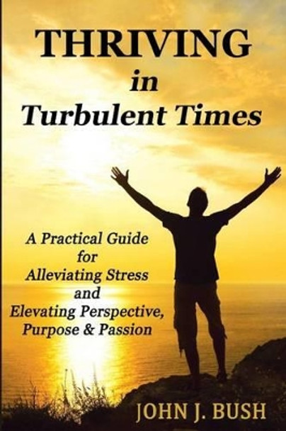 Thriving in Turbulent Times: A Practical Guide for Alleviating Stress and Elevating Perspective, Purpose, & Passion by John J Bush 9780615941103