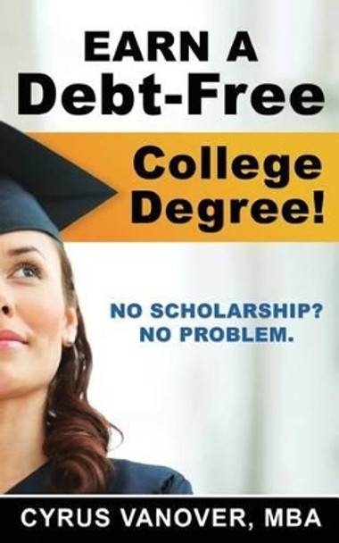 Earn A Debt-Free College Degree!: No Scholarship? No Problem. by Cyrus Vanover 9780615820132