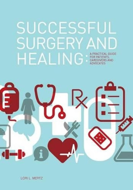 Successful Surgery and Healing: A Practical Guide for Patients, Caregivers and Advocates by Lori L Mertz 9780615846248