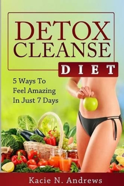 Detox Cleanse Diet: 5 Ways To Feel Amazing In Just 7 Days by Kacie N Andrews 9780615979205