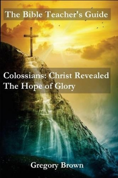 The Bible Teacher's Guide: Colossians: Christ Revealed: The Hope of Glory by Professor Gregory Brown 9780692491812