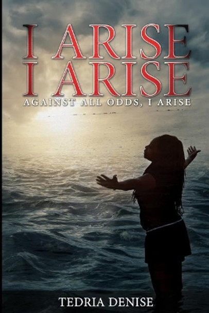 I Arise, I Arise: Against All Odds I Arise by Tedria Denise 9780692658116