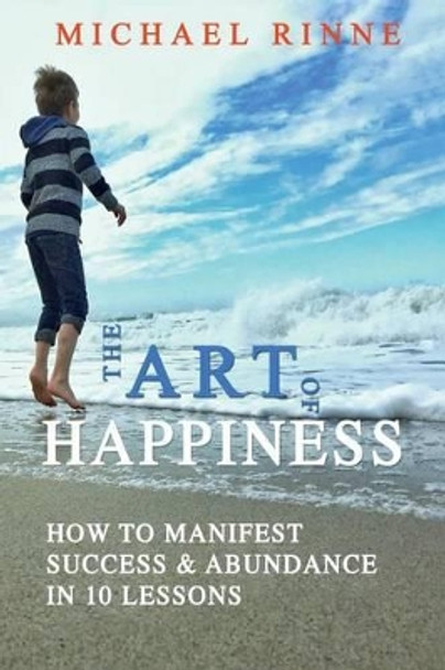 The Art Of HAPPINESS: How To Manifest Success & Abundance In 10 Lessons by Michael Rinne 9780692682388