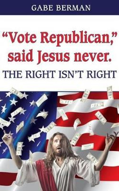 &quot;Vote Republican,&quot; said Jesus never.: The Right Isn't Right by Gabe Berman 9780692773833