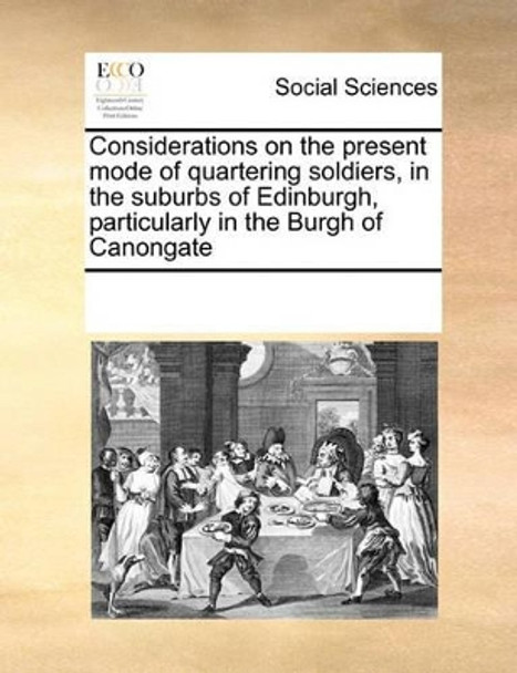 Considerations on the Present Mode of Quartering Soldiers, in the Suburbs of Edinburgh, Particularly in the Burgh of Canongate by Multiple Contributors 9780699173162