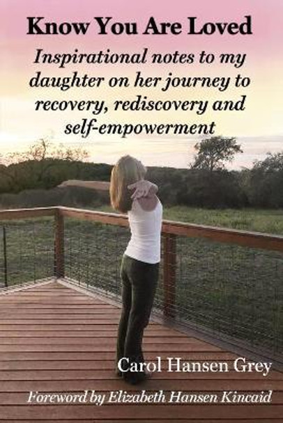 Know You Are Loved: Inspirational Notes to My Daughter on Her Journey to Recovery, Rediscovery and Self-Empowerment by Carol Hansen Grey 9780965851633