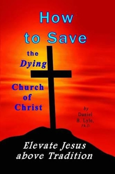 How to Save the Dying Church of Christ: Elevate Jesus Above Tradition by Daniel B Lyle Ph D 9780979410130