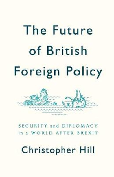 The Future of British Foreign Policy: Security and Diplomacy in a World after Brexit by Christopher Hill