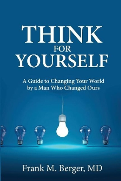 Think for Yourself: A Guide to Changing Your World by a Man Who Changed Ours by Frank M Berger MD 9780997041903