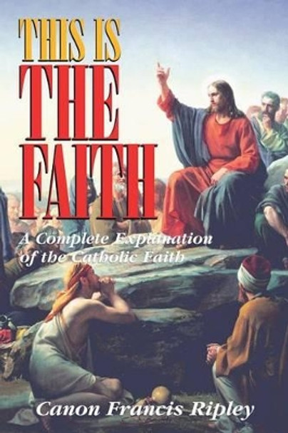 This Is the Faith: A Complete Explanation of the Catholic Faith by Francis J Ripley 9780895556424