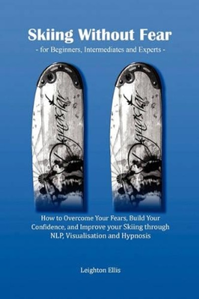 Skiing without Fear - for Beginners, Intermediates and Experts: How to Overcome Your Fears, Build Your Confidence, and Improve Your Skiing Through NLP, Visualisation and Hypnosis by Leighton Ellis 9780956512703