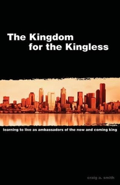 The Kingdom for the Kingless: Learning to Live as Ambassadors of the Now-And-Coming King by Craig A Smith 9780975513507