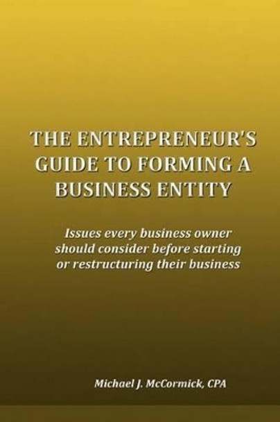 The Entrepreneur's Guide to Forming a Business Entity: Issues every business owner should consider before starting or restructuring their business by Michael J McCormick 9780981954424