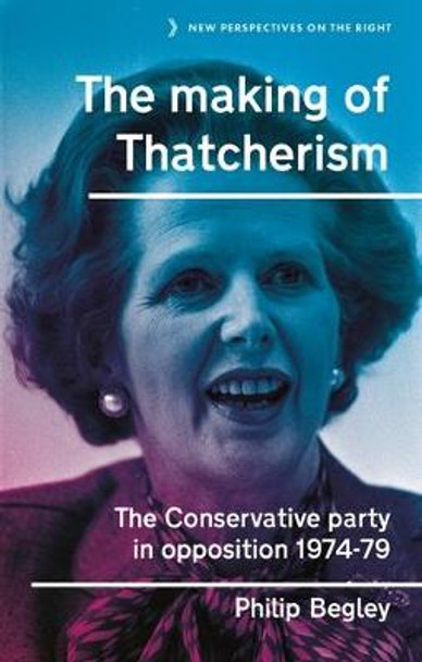 The Making of Thatcherism: The Conservative Party in Opposition, 1974-79 by Philip Begley